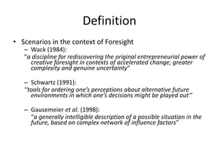 Definition
• Scenarios in the context of Foresight
– Wack (1984):
“a discipline for rediscovering the original entrepreneurial power of
creative foresight in contexts of accelerated change, greater
complexity and genuine uncertainty”
– Schwartz (1991):
‘‘tools for ordering one’s perceptions about alternative future
environments in which one’s decisions might be played out’’
– Gausemeier et al. (1998):
“a generally intelligible description of a possible situation in the
future, based on complex network of influence factors”
 