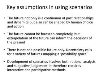Key assumptions in using scenarios
• The future not only is a continuum of past relationships
and dynamics but also can be shaped by human choice
and action
• The future cannot be foreseen completely, but
extrapolation of the future can inform the decisions of
the present
• There is not one possible future only. Uncertainty calls
for a variety of futures mapping a ‘possibility space’
• Development of scenarios involves both rational analysis
and subjective judgement. It therefore requires
interactive and participative methods
 