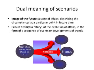 Dual meaning of scenarios
• Image of the future: a state of affairs, describing the
circumstances at a particular point in future time
• Future history: a “story” of the evolution of affairs, in the
form of a sequence of events or developments of trends
histories images
Now: where
are we, what
should we
do...
 