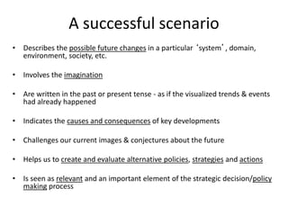 A successful scenario
• Describes the possible future changes in a particular ‘system’, domain,
environment, society, etc.
• Involves the imagination
• Are written in the past or present tense - as if the visualized trends & events
had already happened
• Indicates the causes and consequences of key developments
• Challenges our current images & conjectures about the future
• Helps us to create and evaluate alternative policies, strategies and actions
• Is seen as relevant and an important element of the strategic decision/policy
making process
 