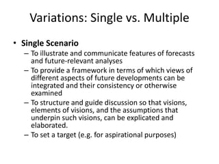 Variations: Single vs. Multiple
• Single Scenario
– To illustrate and communicate features of forecasts
and future-relevant analyses
– To provide a framework in terms of which views of
different aspects of future developments can be
integrated and their consistency or otherwise
examined
– To structure and guide discussion so that visions,
elements of visions, and the assumptions that
underpin such visions, can be explicated and
elaborated.
– To set a target (e.g. for aspirational purposes)
 