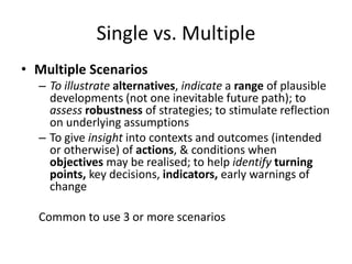 Single vs. Multiple
• Multiple Scenarios
– To illustrate alternatives, indicate a range of plausible
developments (not one inevitable future path); to
assess robustness of strategies; to stimulate reflection
on underlying assumptions
– To give insight into contexts and outcomes (intended
or otherwise) of actions, & conditions when
objectives may be realised; to help identify turning
points, key decisions, indicators, early warnings of
change
Common to use 3 or more scenarios
 