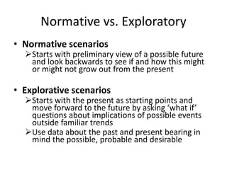Normative vs. Exploratory
• Normative scenarios
Starts with preliminary view of a possible future
and look backwards to see if and how this might
or might not grow out from the present
• Explorative scenarios
Starts with the present as starting points and
move forward to the future by asking ‘what if’
questions about implications of possible events
outside familiar trends
Use data about the past and present bearing in
mind the possible, probable and desirable
 