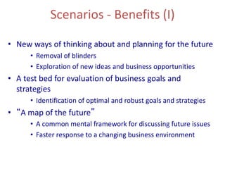 Scenarios - Benefits (I)
• New ways of thinking about and planning for the future
• Removal of blinders
• Exploration of new ideas and business opportunities
• A test bed for evaluation of business goals and
strategies
• Identification of optimal and robust goals and strategies
• “A map of the future”
• A common mental framework for discussing future issues
• Faster response to a changing business environment
 