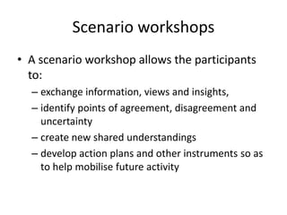 Scenario workshops
• A scenario workshop allows the participants
to:
– exchange information, views and insights,
– identify points of agreement, disagreement and
uncertainty
– create new shared understandings
– develop action plans and other instruments so as
to help mobilise future activity
 