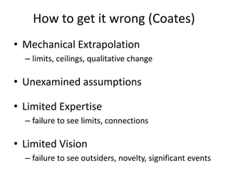 How to get it wrong (Coates)
• Mechanical Extrapolation
– limits, ceilings, qualitative change
• Unexamined assumptions
• Limited Expertise
– failure to see limits, connections
• Limited Vision
– failure to see outsiders, novelty, significant events
 