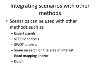 Integrating scenarios with other
methods
• Scenarios can be used with other
methods such as
– Expert panels
– STEEPV analysis
– SWOT analysis
– Some research on the area of interest
– Road mapping and/or
– Delphi
 