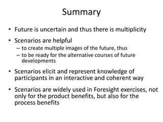 Summary
• Future is uncertain and thus there is multiplicity
• Scenarios are helpful
– to create multiple images of the future, thus
– to be ready for the alternative courses of future
developments
• Scenarios elicit and represent knowledge of
participants in an interactive and coherent way
• Scenarios are widely used in Foresight exercises, not
only for the product benefits, but also for the
process benefits
 