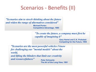 Scenarios - Benefits (II)
”Scenarios aim to strech thinking about the future
and widen the range of alternatives considered”
Michael Porter:
Competitive Advantage, 1985
”To create the future, a company must first be
capable of imagining it”
Gary Hamel and C.K. Prahalad:
Competing for the Future, 1994
”Scenarios are the most powerful vehicles I know
for challenging our ”mental models” about the
world,
and lifting the blinders that limit our creativity
and resourcefulness” Peter Schwartz:
The Art of the Long View, 1991
 