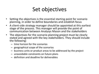Set objectives
• Setting the objectives is the essential starting point for scenario
planning, in order to define boundaries and establish focus
• A client-side strategy manager should be appointed at this earliest
stage of the process. This manager will provide the point of
communication between Analysys Mason and the stakeholders
• The objectives for the scenario planning project must be clearly
stated and agreed with the key stakeholders. They should include
the following:
– time horizon for the scenarios
– geographical scope of the scenarios
– business units or product areas to be addressed by the project
– unavoidable constraints on future plans
– definition and deadline for deliverables
 