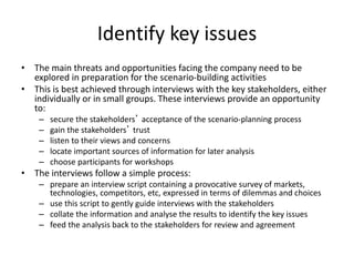 Identify key issues
• The main threats and opportunities facing the company need to be
explored in preparation for the scenario-building activities
• This is best achieved through interviews with the key stakeholders, either
individually or in small groups. These interviews provide an opportunity
to:
– secure the stakeholders’ acceptance of the scenario-planning process
– gain the stakeholders’ trust
– listen to their views and concerns
– locate important sources of information for later analysis
– choose participants for workshops
• The interviews follow a simple process:
– prepare an interview script containing a provocative survey of markets,
technologies, competitors, etc, expressed in terms of dilemmas and choices
– use this script to gently guide interviews with the stakeholders
– collate the information and analyse the results to identify the key issues
– feed the analysis back to the stakeholders for review and agreement
 