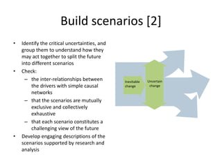 Build scenarios [2]
• Identify the critical uncertainties, and
group them to understand how they
may act together to split the future
into different scenarios
• Check:
– the inter-relationships between
the drivers with simple causal
networks
– that the scenarios are mutually
exclusive and collectively
exhaustive
– that each scenario constitutes a
challenging view of the future
• Develop engaging descriptions of the
scenarios supported by research and
analysis
Inevitable
change
Uncertain
change
 