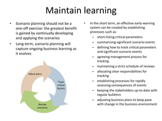 Maintain learning
• Scenario planning should not be a
one-off exercise: the greatest benefit
is gained by continually developing
and applying the scenarios
• Long-term, scenario planning will
capture ongoing business learning as
it evolves
• In the short term, an effective early-warning
system can be created by establishing
processes such as:
– short-listing critical parameters
– summarising significant scenario events
– defining how to track critical parameters
and significant scenario events
– agreeing management process for
tracking
– maintaining a strict schedule of reviews
– allocating clear responsibilities for
tracking
– establishing processes for rapidly
assessing consequences of events
– keeping the stakeholders up-to-date with
regular bulletins
– adjusting business plans to keep pace
with change in the business environmentReview
scenarios
Track
critical
factors
Adjust plans
 