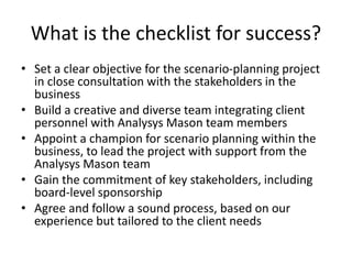 What is the checklist for success?
• Set a clear objective for the scenario-planning project
in close consultation with the stakeholders in the
business
• Build a creative and diverse team integrating client
personnel with Analysys Mason team members
• Appoint a champion for scenario planning within the
business, to lead the project with support from the
Analysys Mason team
• Gain the commitment of key stakeholders, including
board-level sponsorship
• Agree and follow a sound process, based on our
experience but tailored to the client needs
 