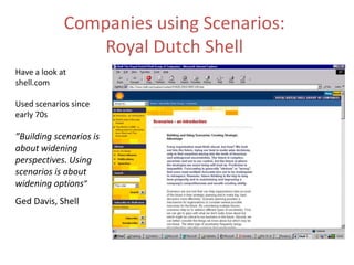 Companies using Scenarios:
Royal Dutch Shell
Have a look at
shell.com
Used scenarios since
early 70s
”Building scenarios is
about widening
perspectives. Using
scenarios is about
widening options”
Ged Davis, Shell
 