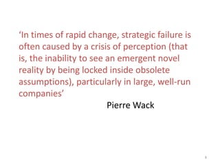 8
‘In times of rapid change, strategic failure is
often caused by a crisis of perception (that
is, the inability to see an emergent novel
reality by being locked inside obsolete
assumptions), particularly in large, well-run
companies’
Pierre Wack
 