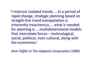 9
‘I mistrust isolated trends ... In a period of
rapid change, strategic planning based on
straight-line trend extrapolation is
inherently treacherous ... what is needed
for planning is … multidimensional models
that interrelate forces – technological,
social, political, even cultural, along with
the economies.’
Alvin Toffler in The Adaptive Corporation (1985)
 