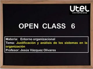 OPEN CLASS 6
Materia: Entorno organizacional
Tema: Justificación y análisis de los sistemas en la
organización
Profesor: Jesús Vázquez Olivares
 