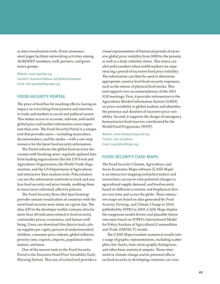as data-visualization tools. Event announce-            visual representation of historical periods of exces-
ment pages facilitate networking activities among       sive global price volatility from 2000 to the present,
AGRODEP members, staff, partners, and gover-            as well as a daily volatility status. This status can
nance groups.                                           alert policymakers when world markets are expe-
                                                        riencing a period of excessive food price volatility.
Website: www.agrodep.org
                                                        The information can then be used to determine
Contacts: Ousmane Badiane and Betina Dimaranan
                                                        appropriate country-level food-security responses,
Email: info-agrodep@agrodep.org
                                                        such as the release of physical food stocks. This
                                                        tool supports two recommendations of the 2011
FOOD SECURITY PORTAL                                    G20 meetings. First, it provides information to the
                                                        Agriculture Market Information System (AMIS)
The price of food has far-reaching effects, having an
                                                        on price variability in global markets and identifies
impact on everything from poverty and nutrition
                                                        the presence and duration of excessive price vari-
to trade and markets to social and political unrest.
                                                        ability. Second, it supports the design of emergency
This makes access to accurate, relevant, and useful
                                                        humanitarian food reserves coordinated by the
global price and market information more impor-
                                                        World Food Programme (WFP).
tant than ever. The Food Security Portal is a unique
tool that provides users—including researchers,         Website: www.foodsecurityportal.org
decisionmakers, and the media—with a one-stop           Contact: Sara Gustafson
resource for the latest food security information.      Email: s.gustafson@cgiar.org
    The Portal informs the global food security dis-
cussion with breaking news; regularly updated data
                                                        FOOD SECURITY CASE MAPS
from leading organizations like the UN Food and
Agriculture Organization, the World Trade Orga-         The Food Security Climate, Agriculture, and
nization, and the US Department of Agriculture;         Socio-Economic Maps software (CASE Maps)
and interactive data-analysis tools. Policymakers       is an interactive mapping tool policymakers and
can use the information and tools to track and ana-     researchers can use to view potential changes in
lyze food security and price trends, enabling them      agricultural supply, demand, and food security
to enact more informed, effective policies.             based on different economic and biophysical driv-
    The Food Security News Hot Spot heatmap             ers over time and across the globe. These interac-
provides instant visualization of countries with the    tive maps are based on data generated for Food
most food-security news items on a given day. The       Security, Farming, and Climate Change to 2050,
data API in the developer toolkit contains data for     published by IFPRI in 2010. CASE Maps display
more than 40 indicators related to food security,       the exogenous model drivers and plausible future
commodity prices, economics, and human well-            outcomes based on IFPRI’s International Model
being. Users can download this data to track calo-      for Policy Analysis of Agricultural Commodities
rie supplies per capita, percent of undernourished      and Trade (IMPACT) model.
children, consumer price indexes, global inflation,         The CASE Maps translate numerical results into
poverty rates, exports, imports, population infor-      a range of graphic representations, including scatter
mation, and more.                                       plots, bar charts, time-series graphs, histograms,
    One of the newest tools in the Food Security        and other basic statistical outputs. Those inter-
Portal is the Excessive Food Price Variability Early    ested in climate change and its potential effects
Warning System. This one-of-a-kind tool provides a      on food security in developing countries can view


                                                                                                                    89
                                                                                                                 ﻿
 