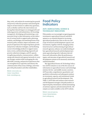 data, tools, and analysis for monitoring key growth     Food Policy
and poverty-reduction priorities and assessing the
impacts of interventions to address key questions,      Indicators
such as whether and how the interventions are
having their desired impact on raising growth and
                                                        ASTI: AGRICULTURAL SCIENCE 
reducing poverty and malnutrition; (2) knowledge
                                                        TECHNOLOGY INDICATORS
management: developing and maintaining a com-           Policymakers are increasingly recognizing greater
mon pool of up-to-date information on key indica-       investment in agricultural research and devel-
tors at various levels to support policy planning,      opment as an essential element in increasing
analysis, and dialogue; documenting lessons from        agricultural productivity. Data on the size and
research, policy analysis, impact assessment, and       scope of research and development capacity and
practical experiences for improving future growth       investments, together with the changing institu-
and poverty-reduction strategies; and facilitating      tional structure and functioning of agricultural
access to knowledge products to support assess-         research agencies, enhance our understanding of
ment, review, and benchmarking of growth and            how agricultural research and development pro-
poverty-reduction strategies; and (3) capacity          motes agricultural growth. Indicators derived
strengthening and policy communications: collabo-       from such information allow the performance,
rating with national and regional networks to carry     inputs, and outcomes of agricultural research and
out strategic analysis while exchanging the valu-       development systems to be measured, monitored,
able skills, training, and practical experiences that   and benchmarked.
can strengthen local capacities and enhance the             The Agricultural Science  Technology Indica-
communication of key issues, findings, and strate-      tors (ASTI) initiative is one of the few sources of
gies with policymakers and other stakeholders.          information on agricultural science and technology
                                                        statistics for low- and middle-income countries.
Website: www.resakss.org
                                                        ASTI provides comprehensive quantitative and
Contact: Samuel Benin
                                                        qualitative information and subsequent analyses
Email: s.benin@cgiar.org
                                                        on investment, capacity, and institutional trends
                                                        in agricultural research and development. (See
                                                        Table 1.) ASTI data and analyses assist research
                                                        and development managers and policymakers in
                                                        improved policy formulation and decisionmaking
                                                        at national, regional, and international levels. All
                                                        outputs are made available on the ASTI website.
                                                        Website: www.asti.cgiar.org
                                                        Contact: Nienke Beintema
                                                        Email: asti@cgiar.org




                                                                                                                 91
                                                                                                               ﻿
 