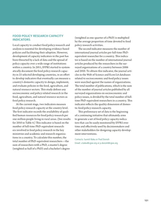FOOD POLICY RESEARCH CAPACITY
                                                         (weighted as one-quarter of a PhD) is multiplied
INDICATORS
                                                         by the average proportion of time devoted to food
Local capacity to conduct food policy research and       policy research activities.
analysis is essential for developing evidence-based          The second indicator measures the number of
policies and facilitating their adoption. However,       international journal articles per full-time PhD-
development of capacity indicators in the past has       equivalent researcher for a country. This indica-
been thwarted by a lack of data and the spread of        tor is based on the number of international journal
policy capacity over a wide range of institutions        articles produced by the researchers in the sur-
within a country. In 2011, IFPRI started to system-      veyed organizations of a country between 2006
atically document the food policy research capac-        and 2010. To obtain this indicator, the journal arti-
ity in 25 selected developing countries, in an effort    cles in the Web of Science and Econ Lit databases
to develop indicators that eventually can measure a      related to socioeconomic and food policy issues
country’s domestic capacity to design, implement,        were searched against the names of organizations.
and evaluate policies in the food, agriculture, and      The total number of publications, which is the sum
natural resource sectors. This study defines any         of the number of journal articles published by all
socioeconomic and policy-related research in the         surveyed organizations on socioeconomic and
food, agriculture, and natural resource sectors as       policy issues, is divided by the total number of full-
food policy research.                                    time PhD-equivalent researchers in a country. This
    At the current stage, two indicators measure         indicator reflects the quality dimension of domes-
food policy research capacity at the country level.      tic food policy research capacity.
The first indicator records the availability of quali-       This preliminary set of data is the beginning
fied human resources for food policy research per        of a continuing initiative that ultimately aims
one million people living in rural areas. (See results   to generate a set of food policy capacity indica-
for 2010 in Table 4.) This indicator is based on the     tors that can be easily monitored by IFPRI over
number of full-time PhD-equivalent research-             time and effectively used by decisionmakers and
ers involved in food policy research in the key          other stakeholders for designing capacity develop-
ministries and academic and research organiza-           ment interventions.
tions in a country. To calculate this number, the
                                                         Contacts: Suresh Babu or Paul Dorosh
total number of PhD-equivalent researchers—the
                                                         Email: s.babu@cgiar.org or p.dorosh@cgiar.org
sum of researchers with a PhD, a master’s degree
(weighted as half of a PhD) and a bachelor’s degree




                                                                                                                    101
                                                                                                                  ﻿
 