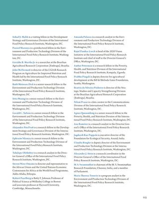 Sohail J. Malik is a visiting fellow in the Development    Amanda Palazzo is a research analyst in the Envi-
Strategy and Governance Division of the International      ronment and Production Technology Division of
Food Policy Research Institute, Washington, DC.            the International Food Policy Research Institute,
Paswel Marenya is a postdoctoral fellow in the Envi-       Washington, DC.
ronment and Production Technology Division of the          Rajul Pandya-Lorch is head of the 2020 Vision
International Food Policy Research Institute, Washing-     Initiative at the International Food Policy Research
ton, DC.                                                   Institute and chief of staff in the Director General’s
Geraldo B. Martha Jr. is a researcher at the Brazilian     Office, Washington, DC.
Agricultural Research Corporation (Embrapa), Brasília.     Amber Peterman is a research fellow in the Poverty,
John McDermott is director of the CGIAR Research           Health, and Nutrition Division of the International
Program on Agriculture for Improved Nutrition and          Food Policy Research Institute, Kampala, Uganda.
Health led by the International Food Policy Research       Prabhu Pingali is deputy director for agricultural
Institute, Washington, DC.                                 development at the Bill  Melinda Gates Foundation,
Ruth Meinzen-Dick is a senior research fellow in the       Seattle, Washington.
Environment and Production Technology Division             Beatriz da Silveira Pinheiro is director of the Stra-
of the International Food Policy Research Institute,       tegic Studies and Capacity Strengthening Division
Washington, DC.                                            at the Brazilian Agricultural Research Corporation
Siwa Msangi is a senior research fellow in the Envi-       (Embrapa), Brasília.
ronment and Production Technology Division of              Nilam Prasai is a data curator in the Communications
the International Food Policy Research Institute,          Division of the International Food Policy Research
Washington, DC.                                            Institute, Washington, DC.
Gerald C. Nelson is a senior research fellow in the        Agnes Quisumbing is a senior research fellow in the
Environment and Production Technology Division             Poverty, Health, and Nutrition Division of the Interna-
of the International Food Policy Research Institute,       tional Food Policy Research Institute, Washington, DC.
Washington, DC.                                            Ana Ramirez is a research analyst in the Director Gen-
Alejandro Nin Pratt is a research fellow in the Develop-   eral’s Office of the International Food Policy Research
ment Strategy and Governance Division of the Interna-      Institute, Washington, DC.
tional Food Policy Research Institute, Washington, DC.     Jagdeesh Rao Puppala is executive director of the
Ephraim Nkonya is a senior research fellow in the          Foundation for Ecological Security, Anand, India.
Environment and Production Technology Division of          Claudia Ringler is deputy director of the Environment
the International Food Policy Research Institute,          and Production Technology Division at the Interna-
Washington, DC.                                            tional Food Policy Research Institute, Washington, DC.
Tolulope Olofinbiyi is a research analyst in the Direc-    Alexander J. Stein is a research coordinator in the
tor General’s Office of the International Food Policy      Director General’s Office of the International Food
Research Institute, Washington, DC.                        Policy Research Institute, Washington, DC.
Steven Were Omamo is director and representative to        M. S. Swaminathan is chairman of the M. S. Swaminathan
the African Union and the United Nations Economic          Research Foundation, Chennai, India, and a member
Commission for Africa at the World Food Programme,         of Parliament.
Addis Ababa, Ethiopia.
                                                           Maria Theresa Tenorio is a program analyst in the
Robert Paarlberg is Betty F. Johnson Professor of          Environment and Production Technology Division of
Political Science at Wellesley College in Boston           the International Food Policy Research Institute,
and associate professor at Harvard University,             Washington, DC.
Cambridge, Massachusetts.


                                                                                                                       113
                                                                                                                     ﻿
 