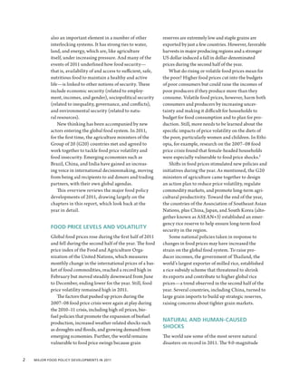 also an important element in a number of other             reserves are extremely low and staple grains are
            interlocking systems. It has strong ties to water,         exported by just a few countries. However, favorable
            land, and energy, which are, like agriculture              harvests in major producing regions and a stronger
            itself, under increasing pressure. And many of the         US dollar induced a fall in dollar-denominated
            events of 2011 underlined how food security—               prices during the second half of the year.
            that is, availability of and access to sufficient, safe,       What do rising or volatile food prices mean for
            nutritious food to maintain a healthy and active           the poor? Higher food prices cut into the budgets
            life—is linked to other notions of security. These         of poor consumers but could raise the incomes of
            include economic security (related to employ-              poor producers if they produce more than they
            ment, incomes, and gender), sociopolitical security        consume. Volatile food prices, however, harm both
            (related to inequality, governance, and conflicts),        consumers and producers by increasing uncer-
            and environmental security (related to natu-               tainty and making it difficult for households to
            ral resources).                                            budget for food consumption and to plan for pro-
                New thinking has been accompanied by new               duction. Still, more needs to be learned about the
            actors entering the global food system. In 2011,           specific impacts of price volatility on the diets of
            for the first time, the agriculture ministers of the       the poor, particularly women and children. In Ethi-
            Group of 20 (G20) countries met and agreed to              opia, for example, research on the 2007–08 food
            work together to tackle food price volatility and          price crisis found that female-headed households
            food insecurity. Emerging economies such as                were especially vulnerable to food price shocks.1
            Brazil, China, and India have gained an increas-               Shifts in food prices stimulated new policies and
            ing voice in international decisionmaking, moving          initiatives during the year. As mentioned, the G20
            from being aid recipients to aid donors and trading        ministers of agriculture came together to design
            partners, with their own global agendas.                   an action plan to reduce price volatility, regulate
                This overview reviews the major food policy            commodity markets, and promote long-term agri-
            developments of 2011, drawing largely on the               cultural productivity. Toward the end of the year,
            chapters in this report, which look back at the            the countries of the Association of Southeast Asian
            year in detail.                                            Nations, plus China, Japan, and South Korea (alto-
                                                                       gether known as ASEAN+3) established an emer-
                                                                       gency rice reserve to help ensure long-term food
            FOOD PRICE LEVELS AND VOLATILITY
                                                                       security in the region.
            Global food prices rose during the first half of 2011          Some national policies taken in response to
            and fell during the second half of the year. The food      changes in food prices may have increased the
            price index of the Food and Agriculture Orga-              strain on the global food system. To raise pro-
            nization of the United Nations, which measures             ducer incomes, the government of Thailand, the
            monthly change in the international prices of a bas-       world’s largest exporter of milled rice, established
            ket of food commodities, reached a record high in          a rice subsidy scheme that threatened to shrink
            February but moved steadily downward from June             its exports and contribute to higher global rice
            to December, ending lower for the year. Still, food        prices—a trend observed in the second half of the
            price volatility remained high in 2011.                    year. Several countries, including China, turned to
               The factors that pushed up prices during the            large grain imports to build up strategic reserves,
            2007–08 food price crisis were again at play during        raising concerns about tighter grain markets.
            the 2010–11 crisis, including high oil prices, bio-
            fuel policies that promote the expansion of biofuel
                                                                       NATURAL AND HUMAN-CAUSED
            production, increased weather-related shocks such
                                                                       SHOCKS
            as droughts and floods, and growing demand from
            emerging economies. Further, the world remains             The world saw some of the most severe natural
            vulnerable to food price swings because grain              disasters on record in 2011. The 9.0-magnitude


2  Major Food Policy Developments in 2011
 