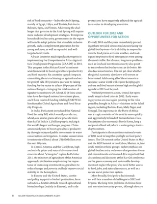 risk of food insecurity—led to the Arab Spring,         protections have negatively affected the agricul-
            mainly in Egypt, Libya, and Tunisia, but also in        ture sector in developing countries.
            Bahrain, Syria, and Yemen. Addressing the chal-
            lenges that gave rise to the Arab Spring will require
                                                                    OUTLOOK FOR 2012 AND
            more inclusive development strategies. To improve
                                                                    OPPORTUNITIES FOR ACTION
            household food security, governments in the region
            will need to adopt policies that stimulate inclusive    Overall, 2011 and the years immediately preced-
            growth, such as employment generation for the           ing it have revealed serious weaknesses facing the
            young and poor, as well as expanded and well-           global food system—lack of ability to respond to
            targeted safety nets.                                   volatile food prices, extreme weather, and inad-
                African countries made significant progress in      equate response to food emergencies were among
            implementing the Comprehensive Africa Agricul-          the most visible. But chronic, long-term problems
            ture Development Programme (CAADP) in 2011.             such as food and nutrition insecurity also point
            This program is the African Union’s continent-          to areas where the food system can do better. We
            wide framework to boost agricultural productivity       also face uncertainties. It is not yet clear whether
            and food security. Six countries signed compacts        the global economic slowdown will worsen or
            committing them to achieving an agricultural sec-       be reversed. Addressing all of these issues in a
            tor growth rate of 6 percent a year and to raising      resource-scarce world will require keeping agri-
            funding for the sector to at least 10 percent of the    culture and food security issues high on the global
            national budget—bringing the total number of            agenda in 2012 and beyond.
            signatory countries to 29. About 20 of these coun-          Without preventive action, several hot spots
            tries have developed national investment plans,         could erupt in food crisis in 2012. Early warn-
            and 6 have received funding totaling US$270 bil-        ing systems are once again pointing to the risks
            lion from the Global Agriculture and Food Secu-         posed by drought in Africa—this time in the Sahel
            rity Program.                                           region, including Burkina Faso, Mali, Niger, and
                In India, Parliament introduced the National        Senegal. The experience in the Horn of Africa
            Food Security Bill, which would provide rice,           was a tragic reminder of the need to move quickly
            wheat, and coarse grains at low prices to more          and aggressively to head off humanitarian crises.
            than half of India’s 1.2 billion people, making it      Uncertainty also surrounds North Korea, long a
            the world’s largest antihunger program. China           recipient of food aid, which is undergoing a leader-
            announced plans to boost agricultural productiv-        ship transition.
            ity through increased public investments in water           Participants in the major international events
            conservation and irrigation. Its water conservation     of 2012 need to keep the spotlight on food policy
            investments will total about US$630 billion over        issues. The G8 summit in the United States in May
            the next 10 years.                                      and the G20 Summit in Los Cabos, Mexico, in June
                In Central America and the Caribbean, high          could reinforce those groups’ earlier emphasis on
            and volatile prices and natural disasters raised        global food security and ensure that previous finan-
            concerns about “a hungrier” region. In October          cial commitments are honored. It is important that
            2011, the ministers of agriculture of the Americas      discussions and decisions at the Rio+20 conference
            approved a declaration emphasizing the impor-           on the green economy and sustainable develop-
            tance of increasing investment in agriculture to        ment not neglect the poor, who need better access
            reduce hunger and poverty and help improve social       to food, jobs, and natural resources, as well as a
            stability in the hemisphere.                            secure social protection system.
                In Europe and the United States, contin-                More broadly, food policy decisionmak-
            ued policy support to biofuel production, farm          ers will face a number of challenges in 2012 and
            subsidies, a hostile attitude toward agricultural       beyond. The long-term problems of chronic food
            biotechnology (mainly in Europe), and trade             and nutrition insecurity persist, although they are


8  Major Food Policy Developments in 2011
 