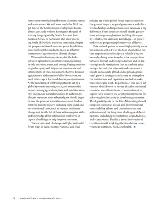 sometimes overshadowed by more dramatic events            policies are where global forces translate into on-
            and acute crises. We will soon reach the 2015 tar-        the-ground impact, so good governance and effec-
            get date of the Millennium Development Goals,             tive leadership and implementation can make a big
            almost certainly without having met the goal of           difference. Some countries would benefit greatly
            halving hunger globally. South Asia and Sub-              from a stronger emphasis on building the capac-
            Saharan Africa, in particular, still show alarm-          ity—that is, the skills and knowledge—of policy-
            ing levels of food and nutrition insecurity, despite      makers and program implementers at all levels.
            the progress achieved in recent years. In addition,          This outlook points to some high-priority areas
            more work will be needed to reach an effective            for action in 2012. First, the G20 should take fur-
            international agreement on climate change.                ther steps to rein in food price volatility by, for
                We must find new ways to exploit the links            example, doing more to reduce the competition
            between agriculture and other sectors, including          between biofuel and food production and to dis-
            health, nutrition, water, and energy. Paying attention    courage trade restrictions that exacerbate price
            to gender equity will help make investments and           swings. Second, the international community
            interventions in these areas more effective. Because      should consolidate global and regional agricul-
            agriculture is at the nexus of all of these areas, we     tural growth strategies and create or strengthen
            need to leverage it for broad development outcomes.       the institutions and capacities needed to make
            At the same time, it will be important to set up a        these strategies work. In particular, this year’s G8
            global system to measure, track, and monitor the          summit should work to ensure that the industrial
            impacts among agriculture, food and nutrition secu-       countries meet their financial commitment in
            rity, energy, and natural resources. In addition, to      support of a country-led development process for
            allocate resources more effectively, we should begin      achieving food security in developing countries.
            to base the prices of natural resources and food on       Third, participants in the Rio+20 meeting should
            their full value to society, including their social and   integrate economic, social, and environmental
            environmental costs, such as impacts on climate           sustainability efforts and commit to concrete
            change and health. All of these actions require skills    action to meet the long-term challenges of devel-
            and knowledge at the national and local level, so         opment, including poor nutrition, degraded soils,
            capacity building can help improve outcomes.              and scarce water. Finally, a broad intersectoral
                These events and challenges will play out in dif-     coalition should work together to address issues
            ferent ways in each country. National and local           related to nutrition, food, and health.  ■




10  Major Food Policy Developments in 2011
 