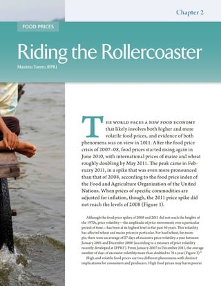 Chapter 2
  FOOD PRICES




Riding the Rollercoaster
Maximo Torero, IFPRI




                       T           he world faces a new food economy
                                   that likely involves both higher and more
                                   volatile food prices, and evidence of both
                       phenomena was on view in 2011. After the food price
                       crisis of 2007–08, food prices started rising again in
                       June 2010, with international prices of maize and wheat
                       roughly doubling by May 2011. The peak came in Feb-
                       ruary 2011, in a spike that was even more pronounced
                       than that of 2008, according to the food price index of
                       the Food and Agriculture Organization of the United
                       Nations. When prices of specific commodities are
                       adjusted for inflation, though, the 2011 price spike did
                       not reach the levels of 2008 (Figure 1).

                          Although the food price spikes of 2008 and 2011 did not reach the heights of
                       the 1970s, price volatility—the amplitude of price movements over a particular
                       period of time—has been at its highest level in the past 50 years. This volatility
                       has affected wheat and maize prices in particular. For hard wheat, for exam-
                       ple, there were an average of 27 days of excessive price volatility a year between
                       January 2001 and December 2006 (according to a measure of price volatility
                       recently developed at IFPRI1). From January 2007 to December 2011, the average
                       number of days of excessive volatility more than doubled to 76 a year (Figure 2).2
                          High and volatile food prices are two different phenomena with distinct
                       implications for consumers and producers. High food prices may harm poorer
 