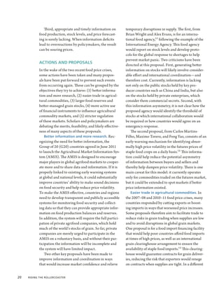 Third, appropriate and timely information on           temporary disruptions in supply. The first, from
            food production, stock levels, and price forecast-        Brian Wright and Alex Evans, is for an interna-
            ing is sorely lacking. When information deficits          tional food agency,11 following the example of the
            lead to overreactions by policymakers, the result         International Energy Agency. This food agency
            can be soaring prices.                                    would report on stock levels and develop proto-
                                                                      cols for the global response to shortages to help
                                                                      prevent market panic. Two criticisms have been
            ACTIONS AND PROPOSALS
                                                                      directed at this proposal. First, generating better
            In the wake of the two recent food price crises,          information on stocks will likely involve consider-
            some actions have been taken and many propos-             able effort and international coordination—and
            als have been put forward to prevent such events          therefore cost. Currently, information is lacking
            from occurring again. These can be grouped by the         not only on the public stocks held by key pro-
            objectives they try to achieve: (1) better informa-       ducer countries such as China and India, but also
            tion and more research, (2) easier trade in agricul-      on the stocks held by private enterprises, which
            tural commodities, (3) larger food reserves and           consider them commercial secrets. Second, with
            better-managed grain stocks, (4) more active use          this information asymmetry, it is not clear how the
            of financial instruments to influence agricultural        proposed agency would identify the threshold of
            commodity markets, and (5) stricter regulation            stocks at which international collaboration would
            of these markets. Scholars and policymakers are           be required or how countries would agree on an
            debating the merits, feasibility, and likely effective-   emergency response.
            ness of many aspects of these proposals.                      The second proposal, from Carlos Martins-
                Better information and more research. Rec-            Filho, Maximo Torero, and Feng Yao, consists of an
            ognizing the need for better information, the             early-warning mechanism for identifying abnor-
            Group of 20 (G20) countries agreed in June 2011           mally high price volatility in the futures prices of
            to launch the Agricultural Market Information Sys-        staple food crops on a daily basis.12 This informa-
            tem (AMIS). The AMIS is designed to encourage             tion could help reduce the potential asymmetry
            major players in global agrifood markets to cooper-       of information between buyers and sellers and
            ate more and to share data and information. If it is      thereby help dampen price volatility. There is one
            properly linked to existing early warning systems         main caveat for this model: it currently operates
            at global and national levels, it could substantially     only for commodities traded on the futures market,
            improve countries’ ability to make sound decisions        but it could be extended to spot markets if better
            on food security and help reduce price volatility.        price information existed.
            To make the AMIS effective, countries and regions             Easier trade in agricultural commodities. In
            need to develop transparent and publicly accessible       the 2007–08 and 2010–11 food price crises, many
            systems for monitoring food security and collect-         countries responded by cutting exports or boost-
            ing data so that they can provide appropriate infor-      ing imports in ways that worsened price increases.
            mation on food production balances and reserves.          Some proposals therefore aim to facilitate trade to
            In addition, the system will require the full partici-    reduce risks in grain trading when supplies are low
            pation of private agrifood companies, which hold          and to avoid disruptions in global grain markets.
            much of the world’s stocks of grain. So far, private      One proposal is for a food import financing facility
            companies are merely urged to participate in the          that would help poor countries afford food imports
            AMIS on a voluntary basis, and without their par-         at times of high prices, as well as an international
            ticipation the information will be incomplete and         grain clearinghouse arrangement to ensure the
            the system will have limited impact.                      availability of staple food imports.13 This clearing-
                Two other key proposals have been made to             house would guarantee contracts for grain deliver-
            improve information and coordination in ways              ies, reducing the risk that exporters would renege
            that would increase market confidence and relieve         on contracts when supplies are tight. In a different


20  Riding the Rollercoaster
 