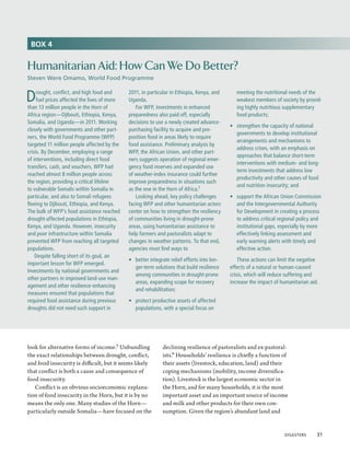 BOX 4


Humanitarian Aid: How Can We Do Better?
Steven Were Omamo, World Food Programme


D    rought, conflict, and high food and
     fuel prices affected the lives of more
than 13 million people in the Horn of
                                              2011, in particular in Ethiopia, Kenya, and
                                              Uganda.
                                                  For WFP, investments in enhanced
                                                                                                meeting the nutritional needs of the
                                                                                                weakest members of society by provid-
                                                                                                ing highly nutritious supplementary
Africa region—Djibouti, Ethiopia, Kenya,      preparedness also paid off, especially            food products;
Somalia, and Uganda—in 2011. Working          decisions to use a newly created advance-
                                                                                             •	 strengthen the capacity of national
closely with governments and other part-      purchasing facility to acquire and pre-
                                                                                                governments to develop institutional
ners, the World Food Programme (WFP)          position food in areas likely to require
                                                                                                arrangements and mechanisms to
targeted 11 million people affected by the    food assistance. Preliminary analysis by
                                                                                                address crises, with an emphasis on
crisis. By December, employing a range        WFP, the African Union, and other part-
                                                                                                approaches that balance short-term
of interventions, including direct food       ners suggests operation of regional emer-
                                                                                                interventions with medium- and long-
transfers, cash, and vouchers, WFP had        gency food reserves and expanded use
                                                                                                term investments that address low
reached almost 8 million people across        of weather-index insurance could further
                                                                                                productivity and other causes of food
the region, providing a critical lifeline     improve preparedness in situations such
                                                                                                and nutrition insecurity; and
to vulnerable Somalis within Somalia in       as the one in the Horn of Africa.1
particular, and also to Somali refugees           Looking ahead, key policy challenges       •	 support the African Union Commission
fleeing to Djibouti, Ethiopia, and Kenya.     facing WFP and other humanitarian actors          and the Intergovernmental Authority
The bulk of WFP’s food assistance reached     center on how to strengthen the resiliency        for Development in creating a process
drought-affected populations in Ethiopia,     of communities living in drought-prone            to address critical regional policy and
Kenya, and Uganda. However, insecurity        areas, using humanitarian assistance to           institutional gaps, especially by more
and poor infrastructure within Somalia        help farmers and pastoralists adapt to            effectively linking assessment and
prevented WFP from reaching all targeted      changes in weather patterns. To that end,         early warning alerts with timely and
populations.                                  agencies must find ways to                        effective action.
    Despite falling short of its goal, an
                                              •	 better integrate relief efforts into lon-       These actions can limit the negative
important lesson for WFP emerged.
                                                 ger-term solutions that build resilience    effects of a natural or human-caused
Investments by national governments and
                                                 among communities in drought-prone          crisis, which will reduce suffering and
other partners in improved land-use man-
                                                 areas, expanding scope for recovery         increase the impact of humanitarian aid.
agement and other resilience-enhancing
                                                 and rehabilitation;
measures ensured that populations that
required food assistance during previous      •	 protect productive assets of affected
droughts did not need such support in            populations, with a special focus on




look for alternative forms of income.5 Unbundling             declining resilience of pastoralists and ex-pastoral-
the exact relationships between drought, conflict,            ists.6 Households’ resilience is chiefly a function of
and food insecurity is difficult, but it seems likely         their assets (livestock, education, land) and their
that conflict is both a cause and consequence of              coping mechanisms (mobility, income diversifica-
food insecurity.                                              tion). Livestock is the largest economic sector in
   Conflict is an obvious socioeconomic explana-              the Horn, and for many households, it is the most
tion of food insecurity in the Horn, but it is by no          important asset and an important source of income
means the only one. Many studies of the Horn—                 and milk and other products for their own con-
particularly outside Somalia—have focused on the              sumption. Given the region’s abundant land and


                                                                                                                     Disasters  31
 