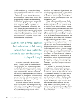variable rainfall, moving livestock from place to        population growth was particularly rapid and land
             place has traditionally been an effective way of cop-    resources relatively constrained.10 Other research
             ing with drought.                                        suggests that the increasing competition over land
                 Historically, however, there has been a long-        in much of the region is largely a result of human
             standing debate on whether mobile livestock rear-        population growth (partly owing to migrants from
             ing is sustainable. Some early critics argued that       nonpastoralist areas).11
             the difficulty of managing common resources led              Policies and institutional factors may also be
             to excessive herd build-up and boom-and-bust             contributing to land fragmentation and reduced
             cycles, overgrazing and land degradation, and            herd mobility. There have been significant efforts
             depletion of water resources.7 In the 1990s and          to expand irrigation in pastoralist areas, attempts
             2000s, however, a growing body of evidence sug-          to develop ranch-style livestock systems, and a con-
             gested that herd build-up in post-drought years was      sequent breakdown of community-based property
             a rational attempt to increase overall herd resilience   right systems (through, for example, accelerated
             to subsequent droughts.8 There is also now a fairly      fencing of previously communal land). Underlying
             broad consensus that pastoralism does not lead to        many of these trends are government policies and
             permanent damage to rangelands.9                         institutions that have typically done a poor job of
                                                                      protecting pastoralists’ property rights.
                                                                          Whatever its underlying causes, loss of mobility
        Given the Horn of Africa’s abundant                           significantly weakens pastoralists’ coping capac-
                                                                      ity. Areas with reduced mobility have been hard-
            land and variable rainfall, moving                        est hit in recent droughts in Kenya and Ethiopia.
                                                                      And more generally, sedentary farmers—typically
             livestock from place to place has                        ex-pastoralists—are poorer and more vulnerable
                                                                      than pastoralists, precisely because pastoralists can
      traditionally been an effective way of                          use mobility as a coping mechanism. Yet despite
                                                                      substantial evidence on the potential benefits of
                                coping with drought.                  pastoralism in this kind of environment, central
                                                                      governments—which are often wary of mobile
                                                                      populations that regularly cross national borders
                 Yet this does not mean that the issue of the         unchecked—typically underappreciate the need
             region’s “carrying capacity” is no longer relevant.      for mobility.
             Even if pastoralists’ herd management strategies             In summary, the reasons why the region is
             are individually rational and ecologically sound,        seemingly more vulnerable are far more com-
             human and livestock populations have grown rap-          plex than is often understood. Yes, drought is a
             idly in many parts of the Horn, and this growth          major factor, as is the oft-cited conflict in Somalia.
             has taken place on a fixed natural resource base. In     Yet underlying these shocks are slower-moving
             many parts of the Horn, human population growth          stresses—such as the reduction of herd sizes
             rates have been close to 3 percent a year, and fertil-   and the loss of herd mobility—that have under-
             ity rates remain high. At these rates, the population    mined the resilience of communities in the
             will double every 25 to 30 years.                        region. Identifying the deeper sources of these
                 The growing number of humans and animals             stresses is far from easy, but many informed
             seems to be increasing vulnerability in some parts       observers agree that there is a vicious cycle at
             of this region. For example, pastoralists reported a     work related to interactions between population
             50 percent decline in median herd size over 1980–        growth, local conflicts, land fragmentation, and
             98 in northern Kenya, a region where human               reduced mobility.12




32  Déjà Vu in the Horn of Africa
 