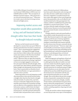 In the 2000s, Ethiopia’s formal livestock exports        notice of livestock auctions). Cellular phones
             rose from just US$8 million in 2004 to just over         have been used to disseminate early warnings and
             US$200 million in 2010. 22 The vast majority of          price data, but more could be done to make mar-
             Ethiopia’s livestock exports—90 to 95 percent—           kets more competitive. In smaller livestock mar-
             are sourced from pastoralist areas.23 These posi-        kets, traders often appear to have more bargaining
             tive trends come on the back of strong overseas          power than pastoralists, who can ill afford to trek
             demand and higher prices.                                unsold animals back to their grazing lands. One
                                                                      solution could be to establish specific market days
                                                                      and shift to an auction-based system.25 In the-
                  Improving market access and                         ory, these relatively simple institutional changes
                                                                      should increase the prices received by pastoralists
        integration would allow pastoralists                          and even promote broader commercialization of
                                                                      the sector.
            to buy and sell livestock before a                            Changes related to trade and animal health are
                                                                      also needed to render the pastoralist sector more
        drought rather than lose their herds                          viable. Most livestock exports in the region remain
                                                                      informal, partly because of onerous regulations
                  to drought-induced mortality.                       and poor customs infrastructure.26 In Ethiopia,
                                                                      emergency animal health interventions typically
                But how can the livestock sector be further           have low returns since the main constraints during
             developed in a manner that is pro-poor? Efforts to       drought are food and water.27 However, improving
             develop pastoralism have focused on commercial-          animal health in normal times remains extremely
             ization—that is, promoting greater engagement            important both for protecting and building up this
             with markets—and improved drought manage-                key household asset, and for preventing the spread
             ment, but there is little evidence that commercial-      of diseases and subsequent bans on livestock
             ization interventions in the Horn have benefited         exports, which can impose a huge economic cost
             the poor (partly because the evidence base is            on the region.
             weak).24 Moreover, there are signs that inequality           Better management and regulation of land and
             in pastoralist areas may be increasing. Large herd-      water resources will also be critical. In addition
             ers have increasingly engaged in overseas mar-           to suffering from the effects of conflict over land
             kets and coped relatively well with drought, while       and water, herders have felt the negative impacts
             poor herders have often failed to sell their livestock   of irrigation schemes, “land grabs,” and the gener-
             before drought and subsequently lost most of their       ally poor protection of community property rights.
             herds. These ex-pastoralists are therefore forced        These land policies are not only unjust, but also
             to work as hired herders or in agro-pastoralism or       inefficient because they inhibit the performance of
             other low-return activities.                             the livestock sector and interfere with the prin-
                Improving market access and integration would         cipal mechanism pastoralists use to cope with
             allow pastoralists to buy and sell livestock before      drought. This record reflects the pervasive margin-
             a drought rather than lose their herds to drought-       alization of pastoralist communities by national
             induced mortality. To achieve this, road infra-          governments. In recent years, though, a number
             structure is obviously a high priority, bearing in       of interventions and institutions have been devel-
             mind the need to keep such investments strategic         oped to redress this marginalization,28 and signifi-
             and cost-effective in low-population-density areas.      cant advances have been made in resolving local
             Information systems could be better developed            conflicts, including regulation of grazing and water
             to provide weather forecasts and early warnings,         resources.29
             livestock prices, and other pertinent information            Finally, the need for evidence-based strategies is
             for both traders and pastoralists (such as advance       an issue that pervades every aspect of development


36  Déjà Vu in the Horn of Africa
 