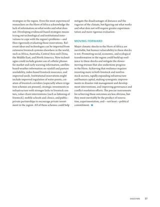 strategies in the region. Even the most experienced      mitigate the disadvantages of distance and the
researchers on the Horn of Africa acknowledge the        vagaries of the climate, but figuring out what works
lack of information on what works and what does          and what does not will require greater experimen-
not. Developing evidenced-based strategies means         tation and more rigorous evaluation.
trying out technological and institutional inno-
vations to cope with the region’s problems—and
                                                         MOVING FORWARD
then rigorously evaluating those innovations. Rel-
evant ideas and technologies can be imported from        Major climatic shocks in the Horn of Africa are
extensive livestock systems elsewhere in the world,      inevitable, but human vulnerability to these shocks
such as Africa, Australia, Central Asia and China,       is not. Promoting social, economic, and ecological
the Middle East, and North America. New technol-         transformation in the region could build up resil-
ogies could include greater use of cellular phones       ience to these shocks and mitigate the slower-
for market and early warning information, satellite-     moving stresses that also undermine progress
based weather information on rainfall and pasture        in the Horn. Achieving that resilience requires
availability, index-based livestock insurance, and       investing more in both livestock and nonlive-
improved seeds. Institutional innovations might          stock sectors, rapidly expanding infrastructure
include improved regulation of water points, cre-        and human capital, making synergistic improve-
ation of livestock corridors (especially where irriga-   ments in disaster risk management and develop-
tion schemes are present), strategic investments in      ment interventions, and improving governance and
infrastructure with stronger links to livestock cen-     conflict resolution efforts. The precise instruments
ters, value-chain interventions (such as fattening of    for achieving these outcomes are less obvious, but
livestock), mobile schools and clinics, and public–      they must inevitably be the product of innova-
private partnerships to encourage private invest-        tion, experimentation, and—not least—political
ment in the region. All of these schemes could help      commitment.  ■




                                                                                                          Disasters  37
 