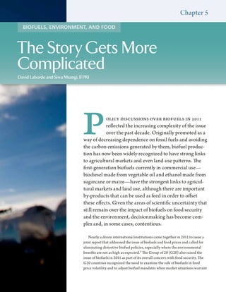 Chapter 5
  BIOFUELS, ENVIRONMENT, AND FOOD



The Story Gets More
Complicated
David Laborde and Siwa Msangi, IFPRI




                                P           olicy discussions over biofuels in 2011
                                            reflected the increasing complexity of the issue
                                            over the past decade. Originally promoted as a
                                 way of decreasing dependence on fossil fuels and avoiding
                                 the carbon emissions generated by them, biofuel produc-
                                 tion has now been widely recognized to have strong links
                                 to agricultural markets and even land-use patterns. The
                                 first-generation biofuels currently in commercial use—
                                 biodiesel made from vegetable oil and ethanol made from
                                 sugarcane or maize—have the strongest links to agricul-
                                 tural markets and land use, although there are important
                                 by-products that can be used as feed in order to offset
                                 these effects. Given the areas of scientific uncertainty that
                                 still remain over the impact of biofuels on food security
                                 and the environment, decisionmaking has become com-
                                 plex and, in some cases, contentious.

                                    Nearly a dozen international institutions came together in 2011 to issue a
                                 joint report that addressed the issue of biofuels and food prices and called for
                                 eliminating distortive biofuel policies, especially where the environmental
                                 benefits are not as high as expected.1 The Group of 20 (G20) also raised the
                                 issue of biofuels in 2011 as part of its overall concern with food security. The
                                 G20 countries recognized the need to examine the role of biofuels in food
                                 price volatility and to adjust biofuel mandates when market situations warrant
 