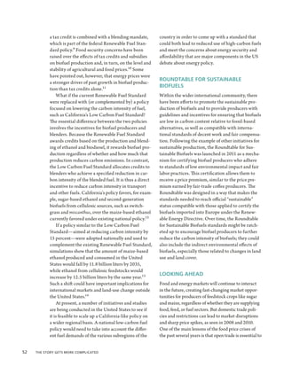 a tax credit is combined with a blending mandate,        country in order to come up with a standard that
            which is part of the federal Renewable Fuel Stan-        could both lead to reduced use of high-carbon fuels
            dard policy.9 Food security concerns have been           and meet the concerns about energy security and
            raised over the effects of tax credits and subsidies     affordability that are major components in the US
            on biofuel production and, in turn, on the level and     debate about energy policy.
            stability of agricultural and food prices.10 Some
            have pointed out, however, that energy prices were
                                                                     ROUNDTABLE FOR SUSTAINABLE
            a stronger driver of past growth in biofuel produc-
                                                                     BIOFUELS
            tion than tax credits alone.11
                What if the current Renewable Fuel Standard          Within the wider international community, there
            were replaced with (or complemented by) a policy         have been efforts to promote the sustainable pro-
            focused on lowering the carbon intensity of fuel,        duction of biofuels and to provide producers with
            such as California’s Low Carbon Fuel Standard?           guidelines and incentives for ensuring that biofuels
            The essential difference between the two policies        are low in carbon content relative to fossil-based
            involves the incentives for biofuel producers and        alternatives, as well as compatible with interna-
            blenders. Because the Renewable Fuel Standard            tional standards of decent work and fair compensa-
            awards credits based on the production and blend-        tion. Following the example of other initiatives for
            ing of ethanol and biodiesel, it rewards biofuel pro-    sustainable production, the Roundtable for Sus-
            duction regardless of whether and how much that          tainable Biofuels was launched in 2011 as a mecha-
            production reduces carbon emissions. In contrast,        nism for certifying biofuel producers who adhere
            the Low Carbon Fuel Standard allocates credits to        to standards of low environmental impact and fair
            blenders who achieve a specified reduction in car-       labor practices. This certification allows them to
            bon intensity of the blended fuel. It is thus a direct   receive a price premium, similar to the price pre-
            incentive to reduce carbon intensity in transport        mium earned by fair-trade coffee producers. The
            and other fuels. California’s policy favors, for exam-   Roundtable was designed in a way that makes the
            ple, sugar-based ethanol and second-generation           standards needed to reach official “sustainable”
            biofuels from cellulosic sources, such as switch-        status compatible with those applied to certify the
            grass and miscanthus, over the maize-based ethanol       biofuels imported into Europe under the Renew-
            currently favored under existing national policy.12      able Energy Directive. Over time, the Roundtable
                If a policy similar to the Low Carbon Fuel           for Sustainable Biofuels standards might be ratch-
            Standard—aimed at reducing carbon intensity by           eted up to encourage biofuel producers to further
            15 percent—were adopted nationally and used to           reduce the carbon intensity of biofuels; they could
            complement the existing Renewable Fuel Standard,         also include the indirect environmental effects of
            simulations show that the amount of maize-based          biofuels, especially those related to changes in land
            ethanol produced and consumed in the United              use and land cover.
            States would fall by 11.8 billion liters by 2035,
            while ethanol from cellulosic feedstocks would
                                                                     LOOKING AHEAD
            increase by 12.5 billion liters by the same year.13
            Such a shift could have important implications for       Food and energy markets will continue to interact
            international markets and land-use change outside        in the future, creating fast-changing market oppor-
            the United States.14                                     tunities for producers of feedstock crops like sugar
                At present, a number of initiatives and studies      and maize, regardless of whether they are supplying
            are being conducted in the United States to see if       food, feed, or fuel sectors. But domestic trade poli-
            it is feasible to scale up a California-like policy on   cies and restrictions can lead to market disruptions
            a wider regional basis. A national low-carbon fuel       and sharp price spikes, as seen in 2008 and 2010.
            policy would need to take into account the differ-       One of the main lessons of the food price crises of
            ent fuel demands of the various subregions of the        the past several years is that open trade is essential to


52  The Story Gets More Complicated
 
