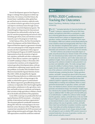 BOX 7
    Several development agencies have begun to
design or redesign their programs to better tap
these links. For instance, Feed the Future, the           IFPRI’s 2020 Conference:
United States’ multibillion-dollar global hun-
ger and food security initiative, explicitly seeks        Tracking the Outcomes
to accelerate inclusive agriculture sector growth         Robert Paarlberg, Wellesley College and Harvard
and improve nutritional status through sustain-           University
able country-owned development programs. The
United Kingdom Department for International
Development has substantially scaled up its sup-
                                                          T   he 2011 “”Leveraging Agriculture for Improving Nutrition and
                                                              Health” Conference, organized by IFPRI and its 2020 Vision
                                                          Initiative, had significant useful effects on participants, in addi-
port for nutrition programming and research and is
                                                          tion to informing global discourse and potential new initiatives.
including agriculture, food, and nutrition security
                                                          Conferees learned how to advance an integrated approach to
research as part of its program in South Asia.            agriculture, nutrition, and health more effectively in their respec-
    In Sub-Saharan Africa, the New Partnership for        tive workplaces. While most conferees arrived already believing the
Africa’s Development and the Global Alliance for          sectors should be viewed and managed jointly rather than in isola-
Improved Nutrition signed an agreement to develop         tion, their attendance strengthened these opinions—as shown by
a five-year joint program to fully integrate nutrition    pre- and post-conference surveys. Conferees gained valuable new
security into the Comprehensive Africa Agricul-           information and connected to a wider set of cross-sector networks.
ture Development Program (CAADP) framework.                   The 2020 Conference also produced measurable impacts on
Representatives from the ministries of agricul-           public and professional discourse. Between October 2010 and May
ture, nutrition, and health and other counterparts        2011, the international journalists invited to the conference wrote
from 17 West African countries came together at           33 stories about the conference, and 25 other media stories were
                                                          published in English, French, and German. Significant institutional
a CAADP workshop in Dakar in November 2011
                                                          reporting on the conference included 22 stories presented in vari-
to examine how nutrition can be integrated into
                                                          ous donor and stakeholder outlets. This media coverage helped
national agricultural development plans, with spe-
                                                          increase the visibility of conference themes. Google searches at
cial attention to addressing country-specific nutri-      regular intervals revealed a significant uptick in the Internet pres-
tion problems. In October 2011 President Yoweri           ence of the conference’s central theme; the average number of
Museveni launched the Uganda Nutrition Action             retrieved web pages containing the phrase “linking agriculture,
Plan (2011–2016), developed by the Uganda                 nutrition, and health” increased from about 9,300 in the precon-
National Planning Authority in collaboration with         ference period to more than 13,500 in the post-conference period.
several ministries, with a strong message to the              Finally, surveys and interviews revealed that this New Delhi
public on what foods to grow to avoid malnutri-           conference inspired or supported a range of important initiatives,
tion. Malawi organized a groundbreaking national          including follow-on meetings and consultation; efforts to contact
conference in September 2011 that brought together        government decisionmakers on agriculture, nutrition, and health
policymakers and planners in the agriculture, nutri-      issues; new initiatives by donors; and even some provisional pro-
tion, and health sectors to coordinate and integrate      grammatic and institutional change. One immediate, tangible impact
their activities to help agriculture in Malawi contrib-   was a decision by the Canadian International Development Agency
                                                          to give an additional US$6–10 million grant to the HarvestPlus proj-
ute to the health and nutrition of the population.
                                                          ect on biofortification. In addition the conference further strength-
    In late 2010 a road map was produced for the Scal-
                                                          ened the agriculture, nutrition, and health themes in the new CGIAR
ing Up Nutrition (SUN) movement—a broad part-
                                                          Research Program on Agriculture for Improved Nutrition and Health,
nership of international and donor organizations.2        an international initiative to create a network of educational insti-
The movement gathered considerable momentum               tutions working in the areas of agriculture, nutrition, and health.
during 2011 when the road map began to be trans-          China’s State Food and Nutrition Consultation Committee vowed to
lated into action. By January 2012, 24 high-burden        create a food safety and nutrition development institute as well.
countries had committed to the SUN movement and               The durability and extent of such changes during the longer
begun setting nutrition goals and targets. More than      term will depend in part on whether IFPRI commits resources to
100 organizations around the world have endorsed          sustained leadership in the areas of agriculture, nutrition, and
                                                          health outreach and policy research.1

                                                                               Agriculture, Nutrition, and Health  57
 