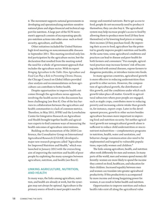 it. The movement supports national governments in        energy and essential nutrients. But to get access to
            developing and operationalizing nutrition-sensitive      food, people do not necessarily need to produce it
            national plans and aligns financial and technical sup-   themselves; they can also buy it. The agricultural
            port for nutrition. A large part of the SUN move-        system may help increase people’s access to food by
            ment's approach consists of incorporating specific       allowing them to produce more food (if they farm
            pro-nutrition actions into other areas such as food      themselves) or by lowering food prices or raising
            security, agriculture, and health.                       their incomes (if they purchase food). By improv-
                Other initiatives included the United Nations        ing their access to food, agriculture has the poten-
            high-level meeting on noncommunicable diseases           tial to greatly improve people’s nutrition and health.
            in September 2011. This meeting involved only lim-       At the same time, some agricultural conditions and
            ited participation by the agriculture sector, but the    practices can lead to disease and poor health for
            declaration that resulted from the meeting noted         both farmers and consumers.3 For example, agricul-
            the need for a whole-of-government approach that         tural practices may increase farmers’ risk of becom-
            includes the agriculture sector. With its report         ing infected with animal diseases, expose farmers to
            Bringing Agriculture to the Table: How Agriculture and   dangerous pesticides, or introduce toxins into foods.
            Food Can Play a Role in Preventing Chronic Disease,          In many agrarian countries, agricultural growth
            the Chicago Council on Global Affairs provided           is more effective in reducing undernutrition than
            clear analysis and recommendations on how agri-          growth in other sectors. However, the composi-
            culture can contribute to better health.                 tion of agricultural growth, the distribution of
                Despite opportunities to improve health out-         this growth, and the conditions under which such
            comes through the agriculture nexus approach,            growth takes place all matter. Growth in agricul-
            involving the health sector in the discussions has       tural subsectors where poor people are engaged,
            been challenging (see Box 8). One of the key bar-        such as staple crops, contributes more to reducing
            riers to collaboration between the agriculture and       poverty and increasing calorie intake than growth
            health communities is a lack of common metrics.          in, for instance, export crops. Later in the devel-
            Therefore, in May 2011, IFPRI and the Leverhulme         opment process, growth in other sectors besides
            Center for Integrative Research on Agriculture           agriculture becomes more important in improv-
            and Health brought together health and agricul-          ing food and nutrition security. Yet neither agricul-
            ture experts to find common ways of measuring the        tural growth nor nonagricultural growth alone is
            health outcomes of agriculture interventions.            sufficient to reduce child undernutrition or micro-
                Building on the momentum of the 2020 Con-            nutrient malnutrition—complementary programs
            ference, the Consultative Group on International         in nutrition, health, water and sanitation, and
            Agricultural Research (CGIAR) developed a                behavior change communication also need to be
            major new research program called “Agriculture           implemented and targeted to vulnerable popula-
            for Improved Nutrition and Health,” which was            tions, especially women and children.4
            launched in January 2012 with the overarching                The links among agriculture, health, and nutrition
            aim of improving the nutrition and health of poor        often work differently for men and women. In many
            people by exploiting the many synergies between          parts of the world, men and women spend money dif-
            agriculture, nutrition, and health (see Box 6).          ferently: women are more likely to spend the income
                                                                     they control on food, healthcare, and education for
                                                                     their children. Increased equality between men
            LINKING AGRICULTURE, NUTRITION,
                                                                     and women can translate into greater agricultural
            AND HEALTH
                                                                     productivity. If this productivity is accompanied
            In many ways, the links among agriculture, nutri-        by more income and strong bargaining power for
            tion, and health are already at work, but the syner-     women, it can result in better health and nutrition.
            gies may not always be optimal. Agriculture is the           Opportunities to improve nutrition and reduce
            primary source of food to meet people’s need for         health risks exist all along the agricultural value


58  Connecting the Dots
 
