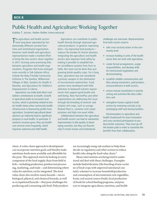 BOX 8


Public Health and Agriculture: Working Together
Kabba T. Joiner, Helen Keller International


T   he agriculture and health sectors
    have long been separated by fun-
damentally different societal func-
                                                 Agriculture can contribute to public
                                              health directly through improved agri-
                                              cultural products. In general, improving
                                                                                           challenges are overcome. Representatives
                                                                                           from both sectors need to
                                                                                           •	 take cross-sectoral action at the com-
tions and institutional organization.         diets—by improving food products—
                                                                                              munity level;
However, both health and agriculture          reduces the burden of chronic diseases.
representatives made a marked effort          Integrating the agriculture and health       •	 increase funding in units of the health
to bring the two sectors closer together      sectors also improves food safety by            sector that can work with agriculture;
in 2011, forming some promising links         making it possible to establish bet-
                                                                                           •	 create formal arrangements, assign
between agriculture and health orga-          ter surveillance systems from farm to
                                                                                              responsibilities, and develop skills
nizations. Programs that have emerged         table. But more can be done than just
                                                                                              for intersectoral negotiation and
more recently in Sub-Saharan Africa           growing better-quality crops. For a long
                                                                                              decisionmaking;
include the Baby Friendly Community           time, agriculture was not considered
Initiative in The Gambia, Millennium          a primary weapon in the elimination          •	 establish reliable communication and
Villages in Mali, Gardens for Health in       of micronutrient malnutrition. Food             links among researchers, policymakers,
Rwanda, and Agriculture for Children’s        systems were developed with little              and practitioners in both sectors;
Empowerment in Liberia.                       attention to balanced nutrient require-
                                                                                           •	 ensure mutual consultation in priority
    Agriculture can make both direct and      ments that support good health and
                                                                                              setting and activities like data collec-
indirect contributions to health. Growth      well-being. Now HarvestPlus and other
                                                                                              tion; and
in agriculture leads to increased rural       organizations are addressing this issue
income, which is positively related to bet-   through the breeding of mineral- and         •	 strengthen human capital in both
ter health status when community health       vitamin-rich crops, such as orange-             sectors by reviewing curricula or by
infrastructure is financed by profits from    fleshed (that is, carotene-rich) sweet          exchanging staff and sharing facilities.
agriculture. Sustained agricultural devel-    potatoes and high-iron pearl millet.
                                                                                              Decisionmakers in agriculture and
opment can indirectly lead to significant        Collaborations between the agriculture
                                                                                           health should push for more innovation
progress in rural health. In particular, if   and health sectors can lead to substantial
                                                                                           and cross-sectoral participation to pro-
women’s incomes grow, they use health-        improvements in diet quality in devel-
                                                                                           duce better outcomes. They must go off
care services more frequently, which          oping countries, but they can flourish
                                                                                           the beaten path in order to maximize the
improves maternal and child health.           only if certain human and institutional
                                                                                           benefits from their collaboration.




chain. A value-chain approach to development                 are increasingly using risk analysis to help them
can incorporate nutrition goals and thereby make             decide on regulatory and other actions to reduce
nutritious foods more available and affordable for           health risks along the food value chain.5
the poor. This approach starts by looking at every               Many interventions are being tried to under-
component of the food supply chain from field to             stand and deal with these challenges. Examples
fork—including production, postharvest process-              include biofortification (the breeding of new variet-
ing, marketing, and trade—and determining where              ies of food crops with improved nutritional con-
value for nutrition can be integrated. The food              tent); schemes to increase household production
value chain also involves many hazards—micro-                and consumption of micronutrient-rich vegetables,
biological, physical, and chemical hazards, as well          fruits, and animal-source foods; local production
as occupational hazards—that pose challenges for             of foods for school feeding programs; and proj-
producing and consuming safe food. Policymakers              ects to integrate agriculture, nutrition, and health


                                                                                         Agriculture, Nutrition, and Health  59
 