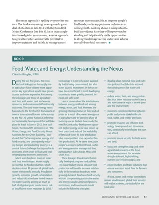The nexus approach is spilling over to other sec-           resources more sustainably, to improve people’s
tors. The food-water-energy nexus gained a great               livelihoods, and to support more inclusive eco-
deal of attention in late 2011 with the Bonn2011               nomic growth. Looking ahead, it is important to
Nexus Conference (see Box 9). In an increasingly               build an evidence base that will improve under-
interlinked global environment, a nexus approach               standing and help identify viable opportunities
to agriculture offers considerable potential to                to strengthen linkages across sectors and achieve
improve nutrition and health, to manage natural                mutually beneficial outcomes.  ■




 BOX 9


Food, Water, and Energy: Understanding the Nexus
Claudia Ringler, IFPRI


D   uring the last few years, the cross-
    sectoral linkages on the supply side
of agriculture have become more appar-
                                               Increasingly it is not only water availabil-
                                               ity that is being compromised, but also
                                               water quality. Investments in the sector
                                                                                              •	 develop clear national food and nutri-
                                                                                                 tion policies that take into account
                                                                                                 the consequences for water and
ent as key agricultural inputs have grown      have been insufficient in most developing         energy;
scarcer and more expensive. Key among          countries to meet growing demand for
                                                                                              •	 reduce water, food, and energy subsi-
these linkages are those of agriculture        clean and safe water.
                                                                                                 dies that lower resource-use efficiency
and food with water, land and energy               Less is known about the interlinkages
                                                                                                 and have adverse impacts on the poor
resources, and environmental/biodiversity      between energy and food and among
                                                                                                 and the environment;
outcomes. The food-water-energy nexus          energy, water, and food. However, the
has come to the forefront in discussions at    growing interdependence of food and oil        •	 maximize complementarities between
several international forums in the run-up     prices as a result of increased energy use        public and private stakeholders in
to the Rio+20 United Nations Conference        in agriculture and the growing share of           food, water, and energy provision;
on Sustainable Development that will take      foodcrop use as biofuels have made the
                                                                                              •	 promote resource-use-efficient tech-
place in Brazil in June of 2012. One such      need for joint policy development appar-
                                                                                                 nology development and dissemina-
forum, the Bonn2011 conference on “The         ent. Higher energy prices have driven up
                                                                                                 tion, particularly technologies the poor
Water, Energy, and Food Security Nexus:        food prices and reduced the availability
                                                                                                 can afford;
Solutions for the Green Economy,” con-         of land and water for food production
cluded that “achieving water, energy and       (due to competition from expanded bio-         •	 promote tenure security for both water
food security, and consequently reduc-         fuel production). At the same time, poor          and land;
ing hunger and eradicating poverty, is a       people’s access to sufficient food, water,
                                                                                              •	 focus and strengthen crop and other
central future challenge that is possible to   and energy remains unacceptably low,
                                                                                                 agricultural research at the food-
overcome, even under difficult and chal-       particularly in Sub-Saharan Africa and
                                                                                                 water-energy nexus (for example,
lenging global economic conditions.”1          South Asia.
                                                                                                 drought-tolerant, high-yielding,
    Much work has been done on water               These linkages thus demand holisti-
                                                                                                 nutrient-use-efficient crops); and
and food interlinkages. Water supply           cally developed programs and policies.
is essential for food production, which        This is particularly crucial because food      •	 create markets and trade solutions that
depletes about 80 percent of global fresh-     production will need to increase substan-         ensure least-cost input flow for farmers
water withdrawals annually. Population         tially in the next four decades to meet           and consumers.
growth, economic growth, urbanization,         growing demand. To achieve food security
                                                                                                 If food, water, and energy connections
and industrialization have fueled increas-     without compromising sustainable water
                                                                                              remain unaddressed, global food security
ing water scarcity, putting as much as         and energy supplies, improved policies,
                                                                                              will not be achieved, particularly for the
half of all global grain production at risk    institutions, and investments should
                                                                                              rural poor.
of insufficient water resources by 2050.2      include the following principles:


                                                                                            Agriculture, Nutrition, and Health  61
 