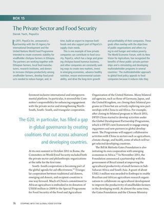BOX 15


The Private Sector and Food Security
Derek Yach, PepsiCo


I n 2011, PepsiCo Inc. announced a
  partnership with the US Agency for
International Development and the
                                            time, build an export to improve liveli-
                                            hoods and also support part of PepsiCo’s
                                            supply chain needs.
                                                                                         and profitability of their companies. These
                                                                                         goals often overlap with the objectives
                                                                                         of public organizations and others try-
United Nations World Food Programme             This is one example of how private       ing to end hunger and reduce poverty.
intended to create economic stability for   companies can contribute to food secu-       The World Economic Forum, with its New
smallholder chickpea farmers in Ethiopia.   rity. PepsiCo, which has a large and grow-   Vision for Agriculture, has recognized the
The partners are working together with      ing chickpea-based hummus business,          benefits of these public–private partner-
Ethiopian farmers, local food manufac-      and other companies are constantly seek-     ships and is stimulating and developing
turers, research institutes, and donors     ing ways to create new markets, invest       multistakeholder programs in several
to increase chickpea productivity among     in emerging economies, advance healthy       countries.1 The multistakeholder approach
smallholder farmers, develop food prod-     nutrition, ensure environmental sustain-     to global food policy appeals to food
ucts needed to reduce hunger, and, in       ability, and drive the long-term growth      companies because it reduces risks they




               foremost inclusive international and intergovern-          Organization of the United Nations. Many bilateral
               mental platform. In particular, it stressed the Com-       aid agencies, such as those of Germany, Japan, and
               mittee’s responsibility for enhancing engagement           the United Kingdom, are closing their bilateral pro-
               with the private sector and strengthening North–           grams in China but are actively exploring new part-
               South, South–South, and triangular cooperation.            nerships with China to aid Africa. For example,
                                                                          after closing its bilateral program in March 2011,
                                                                          DFID China started to develop activities under
     The G20, in particular, has filled a gap                             the Global Development Partnership Programme,
                                                                          which is DFID’s new framework to engage emerg-
               in global governance by creating                           ing powers and new partners in global develop-
                                                                          ment. The Programme will support collaborative
           coalitions that cut across advanced                            activities with China in sectors such as agriculture,
                                                                          climate change, and health, some of which will tar-
                           and developing countries.                      get selected developing countries.
                                                                              The Bill  Melinda Gates Foundation is also
               At its own summit in October 2011 in Rome, the             initiating its own cooperation with emerging
               Committee on World Food Security included both             economies in Africa.15 In November 2011, the
               the private sector and philanthropic organizations         Foundation announced a partnership with the
               at the table for the first time.                           government of Brazil aimed at improving the
                   South–South cooperation is becoming part of            agricultural productivity of small farmers in Sub-
               the global agenda for aid effectiveness.14 Triangu-        Saharan Africa and South Asia. A grant of about
               lar cooperation between traditional aid donors,            US$2.5 million was awarded to Embrapa to enable
               emerging aid donors, and recipient countries is            Brazilian and African agriculture research organi-
               one way forward. Much of China’s commitment to             zations to collaborate on agricultural development
               African agriculture is embodied in its donation of         to improve the productivity of smallholder farmers
               US$30 million in 2009 to the Special Programme             in the developing world. At almost the same time,
               for Food Security of the Food and Agriculture              the Gates Foundation and the Chinese Ministry


76  Stepping into the Global Food System
 
