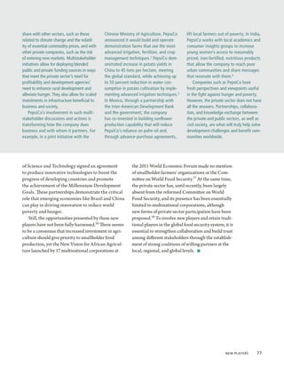 share with other sectors, such as those        Chinese Ministry of Agriculture, PepsiCo     lift local farmers out of poverty. In India,
related to climate change and the volatil-     announced it would build and operate         PepsiCo works with local academics and
ity of essential commodity prices, and with    demonstration farms that use the most        consumer insights groups to increase
other private companies, such as the risk      advanced irrigation, fertilizer, and crop    young women’s access to reasonably
of entering new markets. Multistakeholder      management techniques. 2 PepsiCo dem-        priced, iron-fortified, nutritious products
initiatives allow for deploying blended        onstrated increase in potato yields in       that allow the company to reach poor
public and private funding sources in ways     China to 45 tons per hectare, meeting        urban communities and share messages
that meet the private sector’s need for        the global standard, while achieving up      that resonate with them.4
profitability and development agencies’        to 50 percent reduction in water con-            Companies such as PepsiCo have
need to enhance rural development and          sumption in potato cultivation by imple-     fresh perspectives and viewpoints useful
alleviate hunger. They also allow for scaled   menting advanced irrigation techniques. 3    in the fight against hunger and poverty.
investments in infrastructure beneficial to    In Mexico, through a partnership with        However, the private sector does not have
business and society.                          the Inter-American Development Bank          all the answers. Partnerships, collabora-
    PepsiCo’s involvement in such multi-       and the government, the company              tion, and knowledge exchange between
stakeholder discussions and actions is         has co-invested in building sunflower        the private and public sectors, as well as
transforming how the company does              production capability that will reduce       civil society, are what will truly help solve
business and with whom it partners. For        PepsiCo’s reliance on palm oil and,          development challenges and benefit com-
example, in a joint initiative with the        through advance-purchase agreements,         munities worldwide.




of Science and Technology signed an agreement                 the 2011 World Economic Forum made no mention
to produce innovative technologies to boost the               of smallholder farmers’ organizations or the Com-
progress of developing countries and promote                  mittee on World Food Security.17 At the same time,
the achievement of the Millennium Development                 the private sector has, until recently, been largely
Goals. These partnerships demonstrate the critical            absent from the reformed Committee on World
role that emerging economies like Brazil and China            Food Security, and its presence has been essentially
can play in driving innovation to reduce world                limited to multinational corporations, although
poverty and hunger.                                           new forms of private sector participation have been
   Still, the opportunities presented by these new            proposed.18 To involve new players and retain tradi-
players have not been fully harnessed.16 There seems          tional players in the global food security system, it is
to be a consensus that increased investment in agri-          essential to strengthen collaboration and build trust
culture should give priority to smallholder food              among different stakeholders through the establish-
production, yet the New Vision for African Agricul-           ment of strong coalitions of willing partners at the
ture launched by 17 multinational corporations at             local, regional, and global levels.  ■




                                                                                                                  New Players  77
 