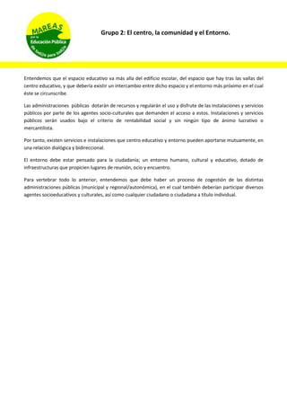 Grupo 2: El centro, la comunidad y el Entorno.
Entendemos que el espacio educativo va más alla del edificio escolar, del espacio que hay tras las vallas del
centro educativo, y que debería existir un intercambio entre dicho espacio y el entorno más próximo en el cual
éste se circunscribe.
Las administraciones públicas dotarán de recursos y regularán el uso y disfrute de las instalaciones y servicios
públicos por parte de los agentes socio-culturales que demanden el acceso a estos. Instalaciones y servicios
públicos serán usados bajo el criterio de rentabilidad social y sin ningún tipo de ánimo lucrativo o
mercantilista.
Por tanto, existen servicios e instalaciones que centro educativo y entorno pueden aportarse mutuamente, en
una relación dialógica y bidireccional.
El entorno debe estar pensado para la ciudadanía; un entorno humano, cultural y educativo, dotado de
infraestructuras que propicien lugares de reunión, ocio y encuentro.
Para vertebrar todo lo anterior, entendemos que debe haber un proceso de cogestión de las distintas
administraciones públicas (municipal y regional/autonómica), en el cual también deberían participar diversos
agentes socioeducativos y culturales, así como cualquier ciudadano o ciudadana a título individual.
 