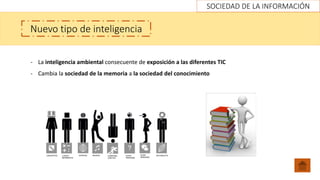 SOCIEDAD DE LA INFORMACIÓN
Nuevo tipo de inteligencia
- La inteligencia ambiental consecuente de exposición a las diferentes TIC
- Cambia la sociedad de la memoria a la sociedad del conocimiento
 