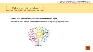 SOCIEDAD DE LA INFORMACIÓN
Velocidad de cambio
- La vida de la tecnología en el mercado es cada vez más corto
- Problemas: falta análisis y reflexión crítica sobre el impacto que puede llevar
 