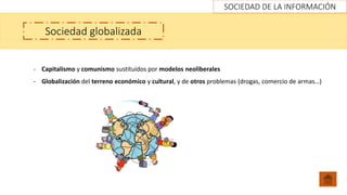 SOCIEDAD DE LA INFORMACIÓN
Sociedad globalizada
- Capitalismo y comunismo sustituidos por modelos neoliberales
- Globalización del terreno económico y cultural, y de otros problemas (drogas, comercio de armas…)
 