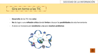 SOCIEDAD DE LA INFORMACIÓN
Gira en torno a las TIC
- Desarrollo de las TIC más veloz
- No da lugar a una reflexión crítica donde limitar o buscar las posibilidades de esta herramienta
- A veces se incorpora por esnobismo y no para resolver problemas
 