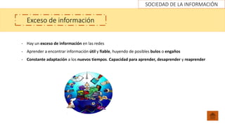SOCIEDAD DE LA INFORMACIÓN
Exceso de información
- Hay un exceso de información en las redes
- Aprender a encontrar información útil y fiable, huyendo de posibles bulos o engaños
- Constante adaptación a los nuevos tiempos. Capacidad para aprender, desaprender y reaprender
 