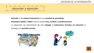 SOCIEDAD DE LA INFORMACIÓN
Aprender a aprender
- Aprender es de máxima importancia en una sociedad de aprendizaje
- Respuestas rápidas y fiables ante los nuevos retos, cambios y transformaciones
- La adquisición de conocimiento no está relegada a instituciones formales de educación ni
limitadas a un periodo concreto
 